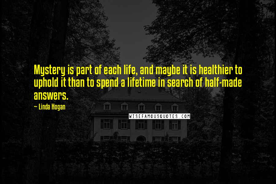 Linda Hogan Quotes: Mystery is part of each life, and maybe it is healthier to uphold it than to spend a lifetime in search of half-made answers.