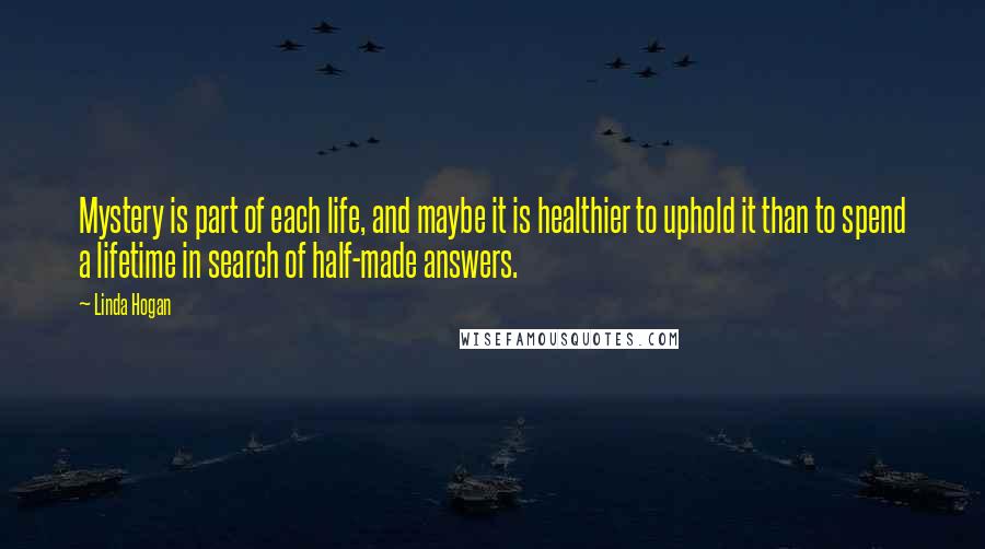 Linda Hogan Quotes: Mystery is part of each life, and maybe it is healthier to uphold it than to spend a lifetime in search of half-made answers.