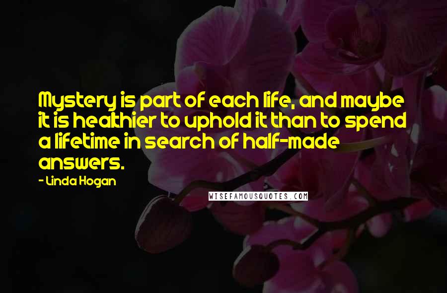 Linda Hogan Quotes: Mystery is part of each life, and maybe it is healthier to uphold it than to spend a lifetime in search of half-made answers.