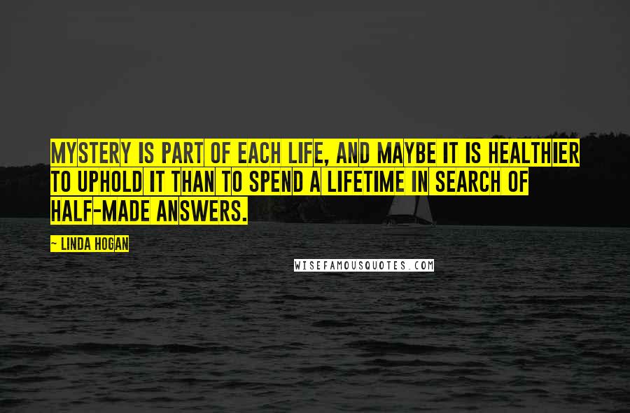 Linda Hogan Quotes: Mystery is part of each life, and maybe it is healthier to uphold it than to spend a lifetime in search of half-made answers.