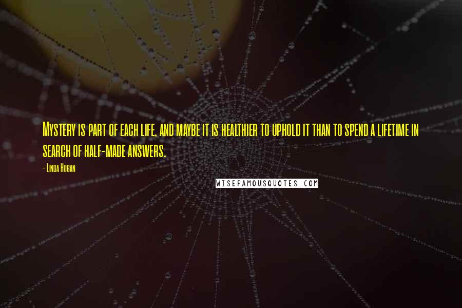 Linda Hogan Quotes: Mystery is part of each life, and maybe it is healthier to uphold it than to spend a lifetime in search of half-made answers.