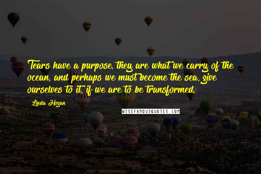 Linda Hogan Quotes: Tears have a purpose. they are what we carry of the ocean, and perhaps we must become the sea, give ourselves to it, if we are to be transformed.