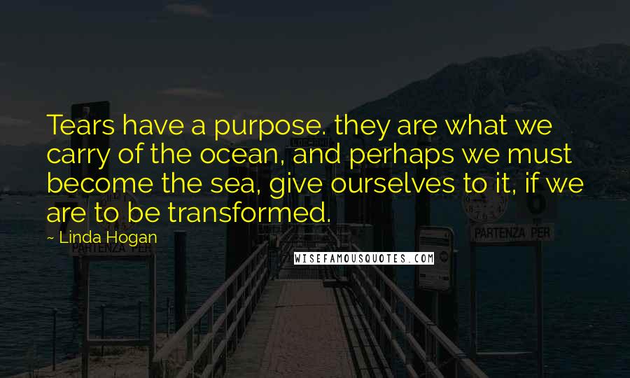 Linda Hogan Quotes: Tears have a purpose. they are what we carry of the ocean, and perhaps we must become the sea, give ourselves to it, if we are to be transformed.