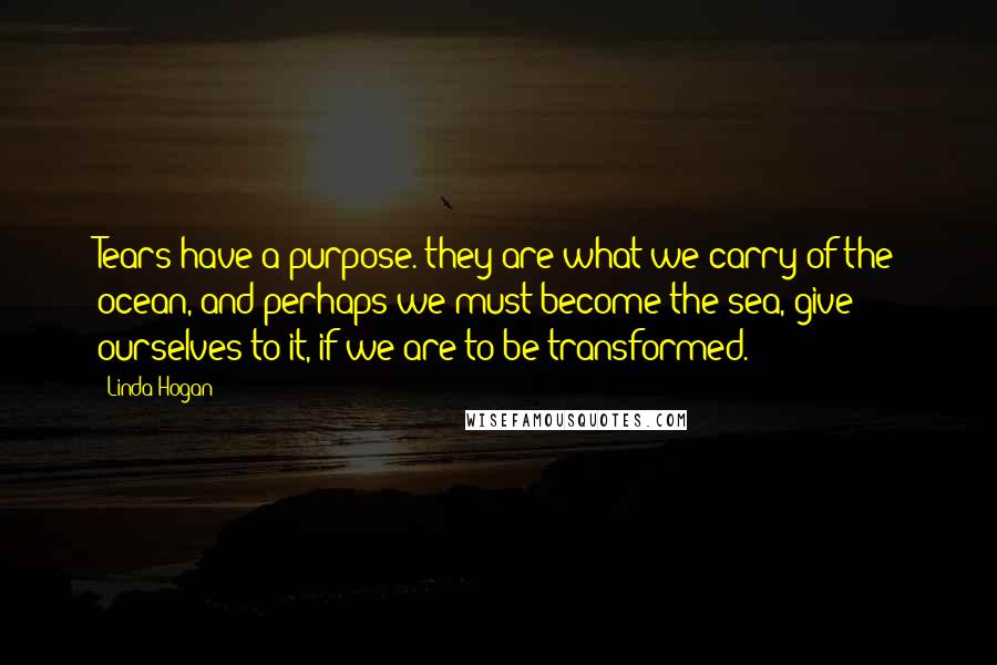 Linda Hogan Quotes: Tears have a purpose. they are what we carry of the ocean, and perhaps we must become the sea, give ourselves to it, if we are to be transformed.