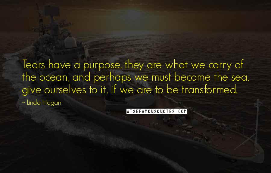 Linda Hogan Quotes: Tears have a purpose. they are what we carry of the ocean, and perhaps we must become the sea, give ourselves to it, if we are to be transformed.