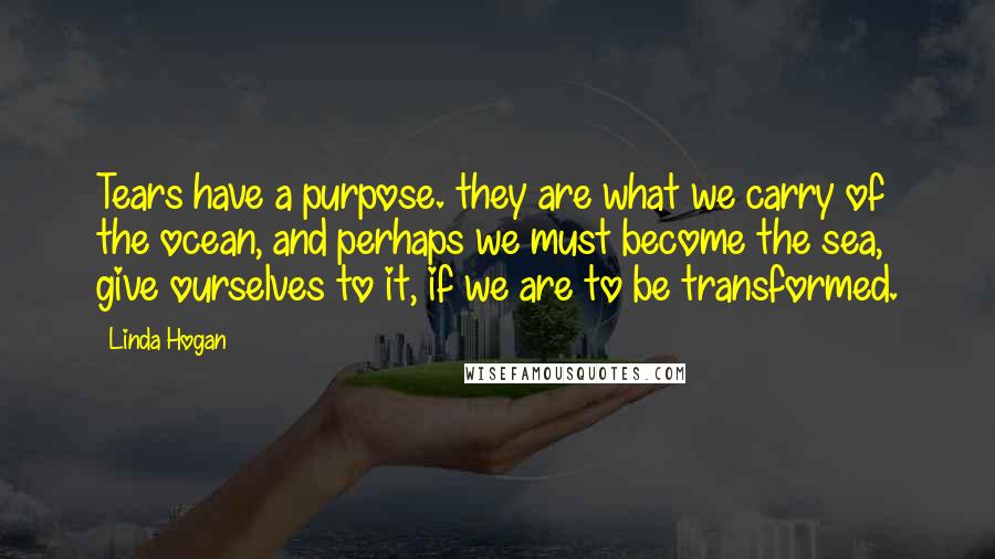 Linda Hogan Quotes: Tears have a purpose. they are what we carry of the ocean, and perhaps we must become the sea, give ourselves to it, if we are to be transformed.