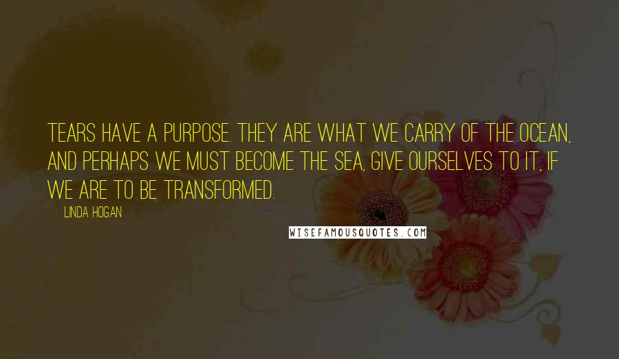 Linda Hogan Quotes: Tears have a purpose. they are what we carry of the ocean, and perhaps we must become the sea, give ourselves to it, if we are to be transformed.