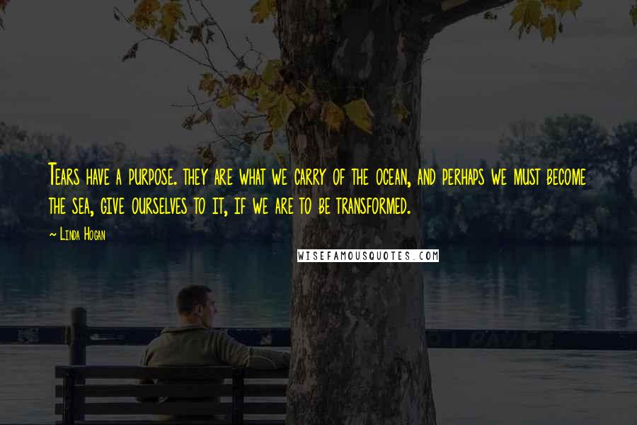 Linda Hogan Quotes: Tears have a purpose. they are what we carry of the ocean, and perhaps we must become the sea, give ourselves to it, if we are to be transformed.