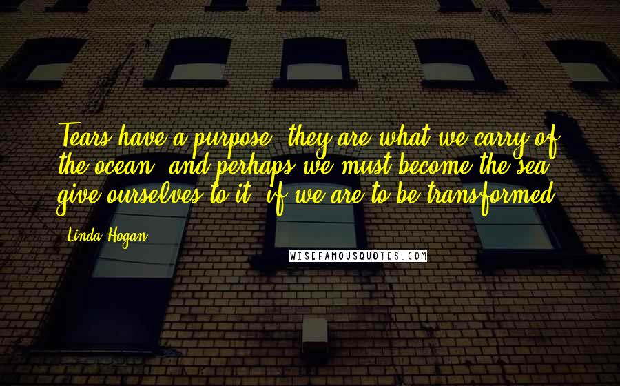 Linda Hogan Quotes: Tears have a purpose. they are what we carry of the ocean, and perhaps we must become the sea, give ourselves to it, if we are to be transformed.