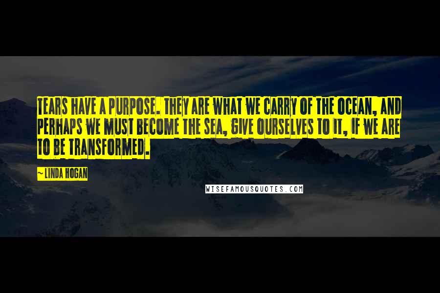 Linda Hogan Quotes: Tears have a purpose. they are what we carry of the ocean, and perhaps we must become the sea, give ourselves to it, if we are to be transformed.