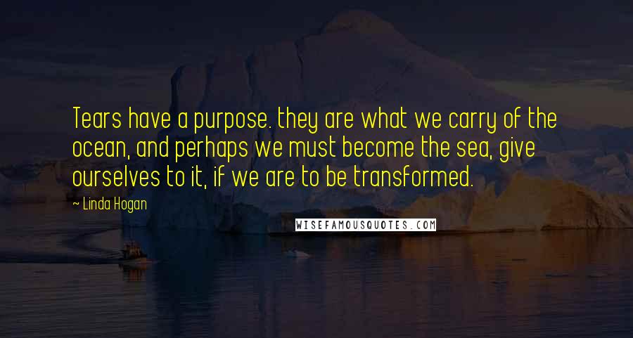 Linda Hogan Quotes: Tears have a purpose. they are what we carry of the ocean, and perhaps we must become the sea, give ourselves to it, if we are to be transformed.