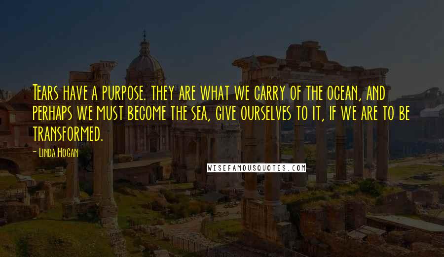 Linda Hogan Quotes: Tears have a purpose. they are what we carry of the ocean, and perhaps we must become the sea, give ourselves to it, if we are to be transformed.