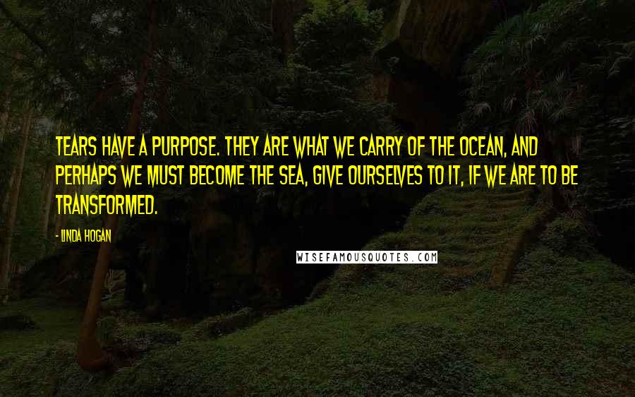 Linda Hogan Quotes: Tears have a purpose. they are what we carry of the ocean, and perhaps we must become the sea, give ourselves to it, if we are to be transformed.