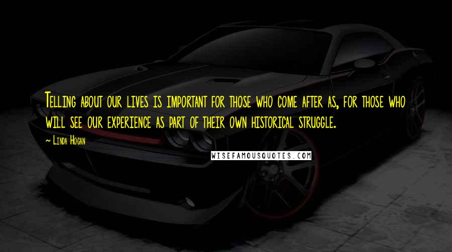 Linda Hogan Quotes: Telling about our lives is important for those who come after as, for those who will see our experience as part of their own historical struggle.