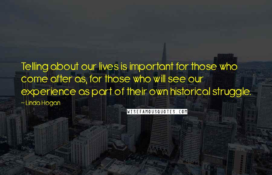 Linda Hogan Quotes: Telling about our lives is important for those who come after as, for those who will see our experience as part of their own historical struggle.