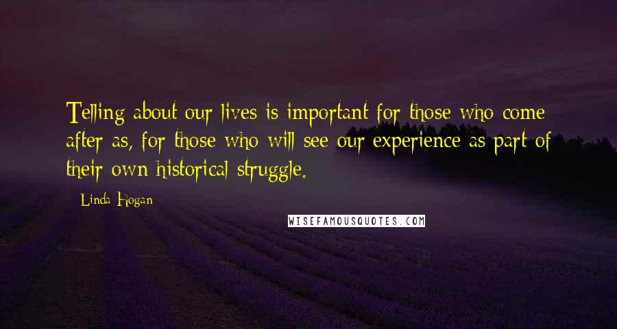 Linda Hogan Quotes: Telling about our lives is important for those who come after as, for those who will see our experience as part of their own historical struggle.