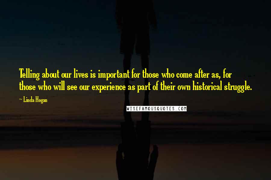 Linda Hogan Quotes: Telling about our lives is important for those who come after as, for those who will see our experience as part of their own historical struggle.