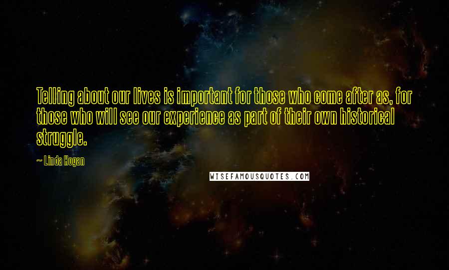 Linda Hogan Quotes: Telling about our lives is important for those who come after as, for those who will see our experience as part of their own historical struggle.