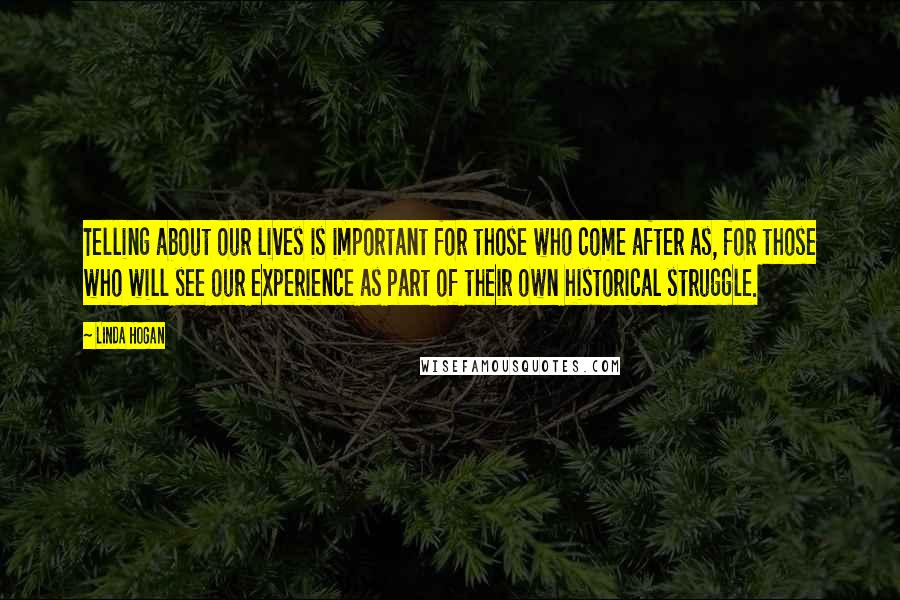 Linda Hogan Quotes: Telling about our lives is important for those who come after as, for those who will see our experience as part of their own historical struggle.