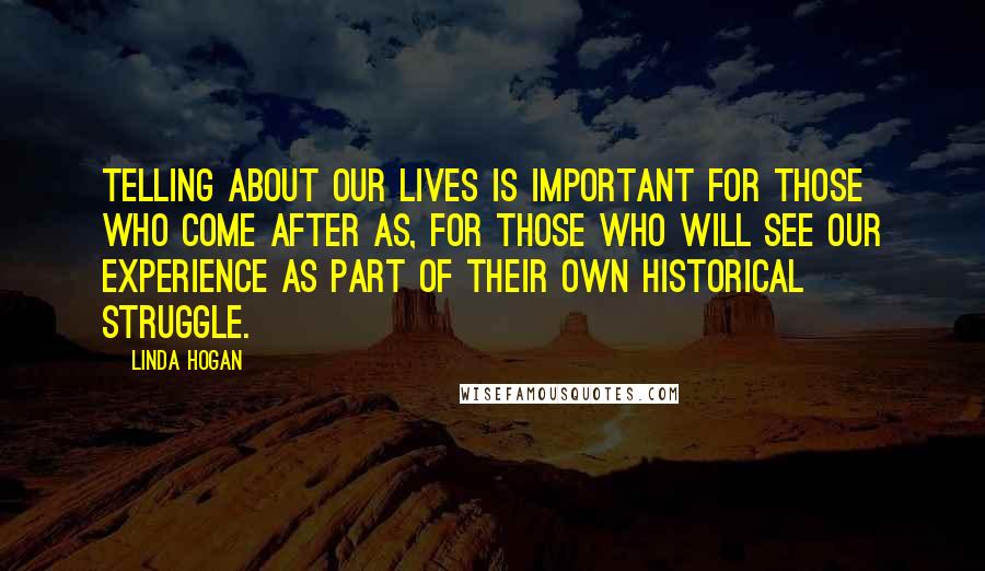 Linda Hogan Quotes: Telling about our lives is important for those who come after as, for those who will see our experience as part of their own historical struggle.