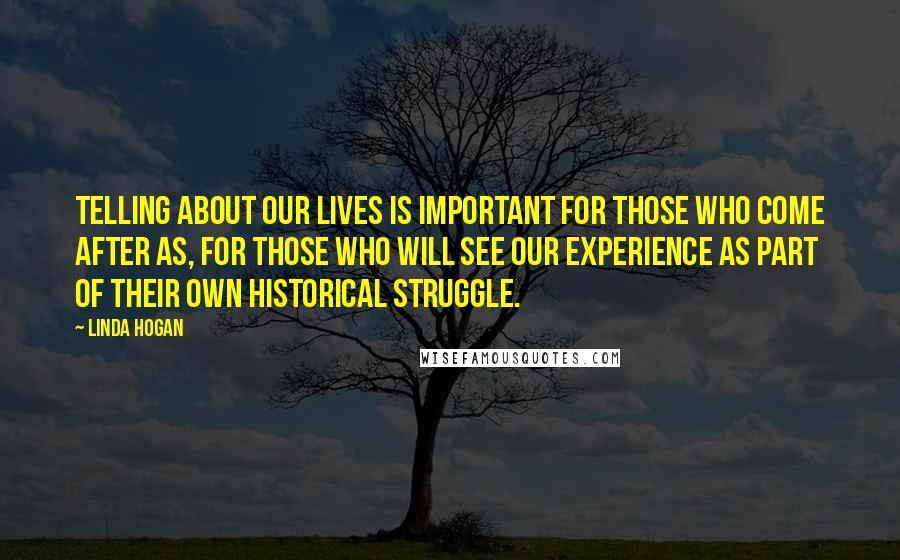 Linda Hogan Quotes: Telling about our lives is important for those who come after as, for those who will see our experience as part of their own historical struggle.