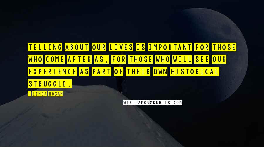 Linda Hogan Quotes: Telling about our lives is important for those who come after as, for those who will see our experience as part of their own historical struggle.