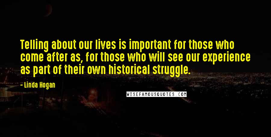 Linda Hogan Quotes: Telling about our lives is important for those who come after as, for those who will see our experience as part of their own historical struggle.