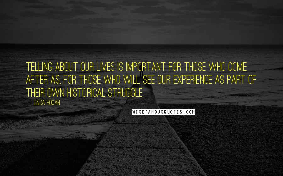 Linda Hogan Quotes: Telling about our lives is important for those who come after as, for those who will see our experience as part of their own historical struggle.