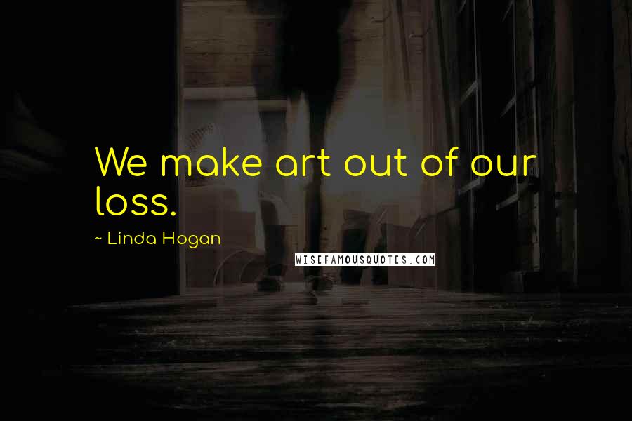 Linda Hogan Quotes: We make art out of our loss.