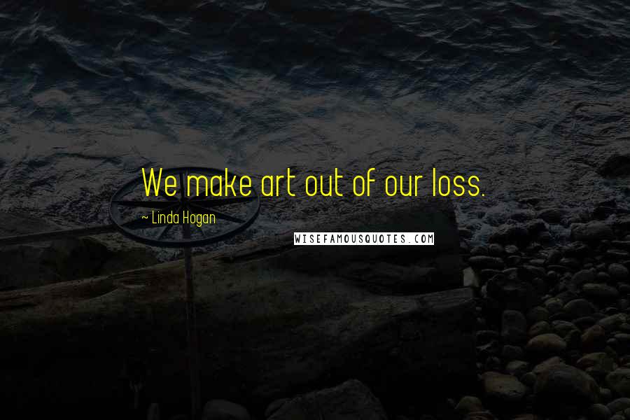 Linda Hogan Quotes: We make art out of our loss.