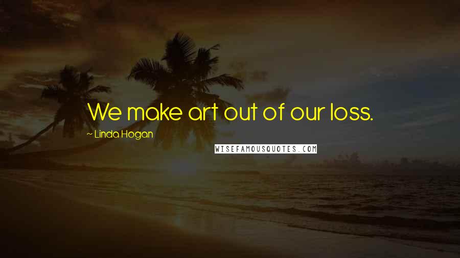 Linda Hogan Quotes: We make art out of our loss.