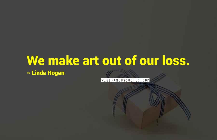 Linda Hogan Quotes: We make art out of our loss.