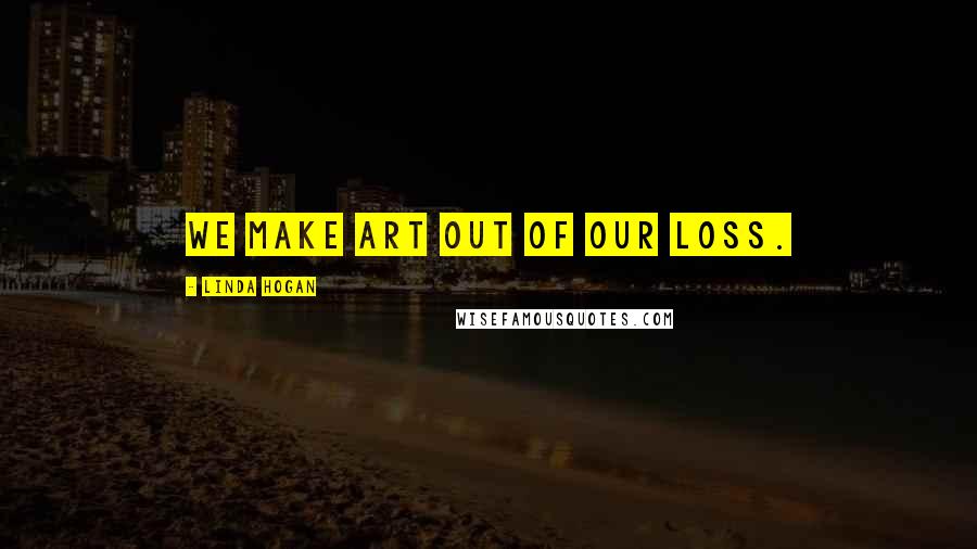Linda Hogan Quotes: We make art out of our loss.