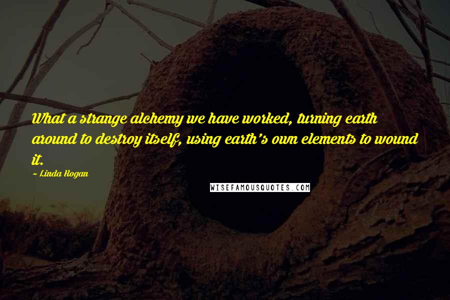 Linda Hogan Quotes: What a strange alchemy we have worked, turning earth around to destroy itself, using earth's own elements to wound it.