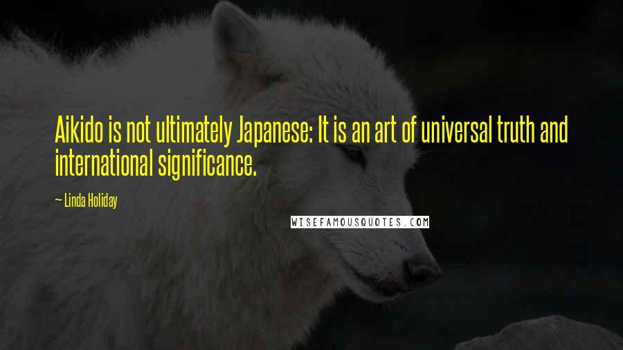 Linda Holiday Quotes: Aikido is not ultimately Japanese: It is an art of universal truth and international significance.