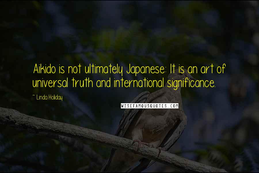 Linda Holiday Quotes: Aikido is not ultimately Japanese: It is an art of universal truth and international significance.