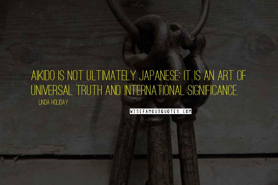 Linda Holiday Quotes: Aikido is not ultimately Japanese: It is an art of universal truth and international significance.