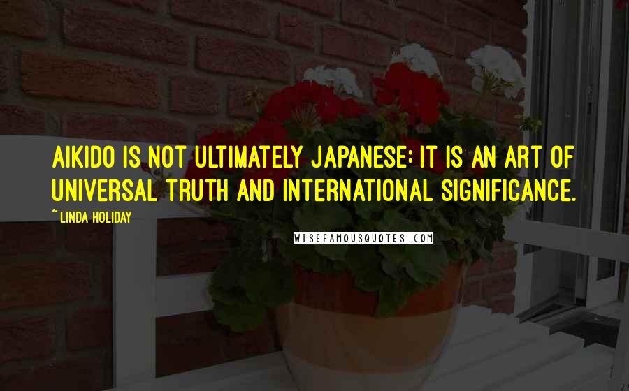 Linda Holiday Quotes: Aikido is not ultimately Japanese: It is an art of universal truth and international significance.