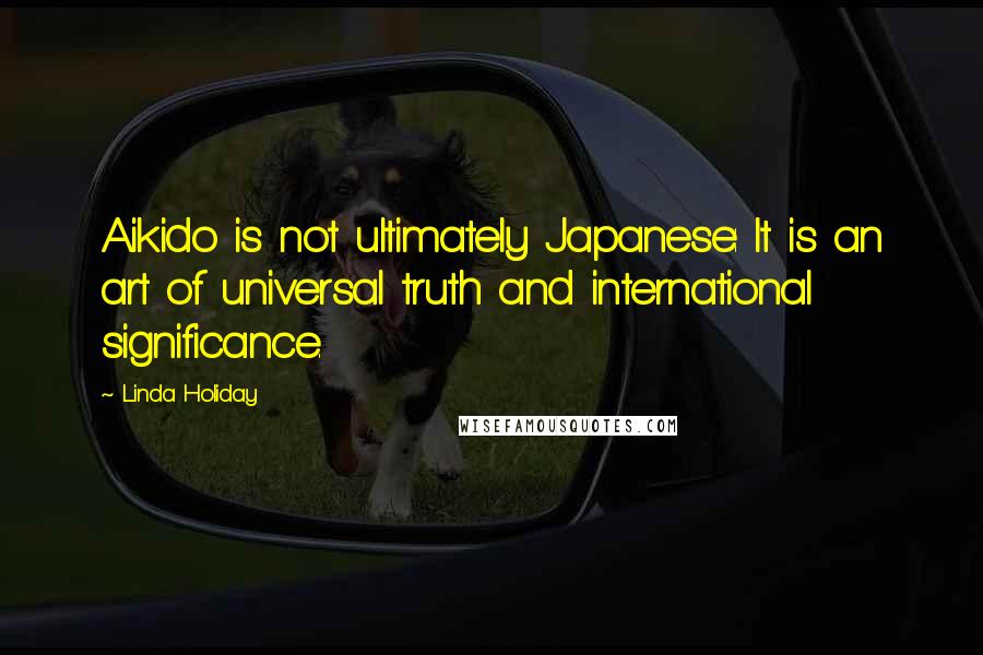 Linda Holiday Quotes: Aikido is not ultimately Japanese: It is an art of universal truth and international significance.