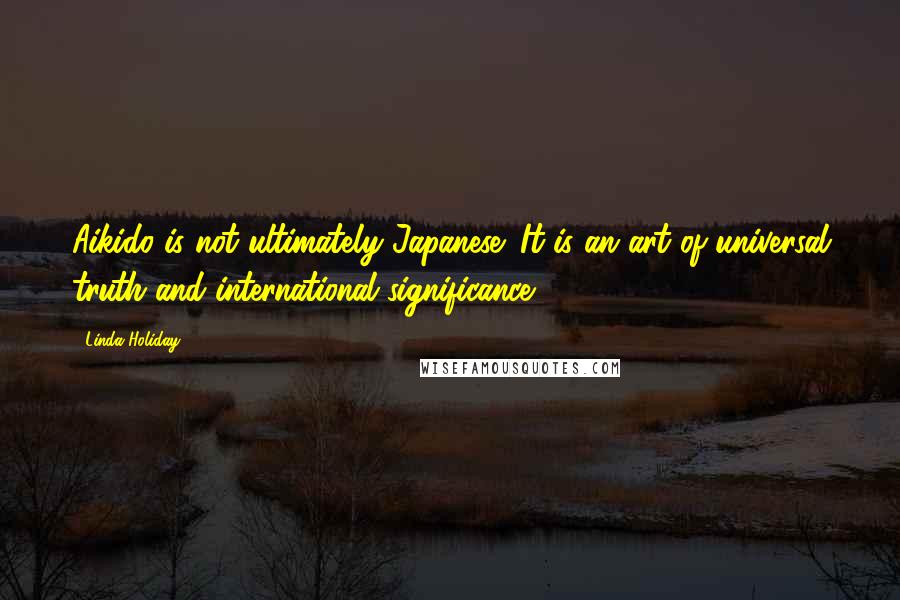 Linda Holiday Quotes: Aikido is not ultimately Japanese: It is an art of universal truth and international significance.