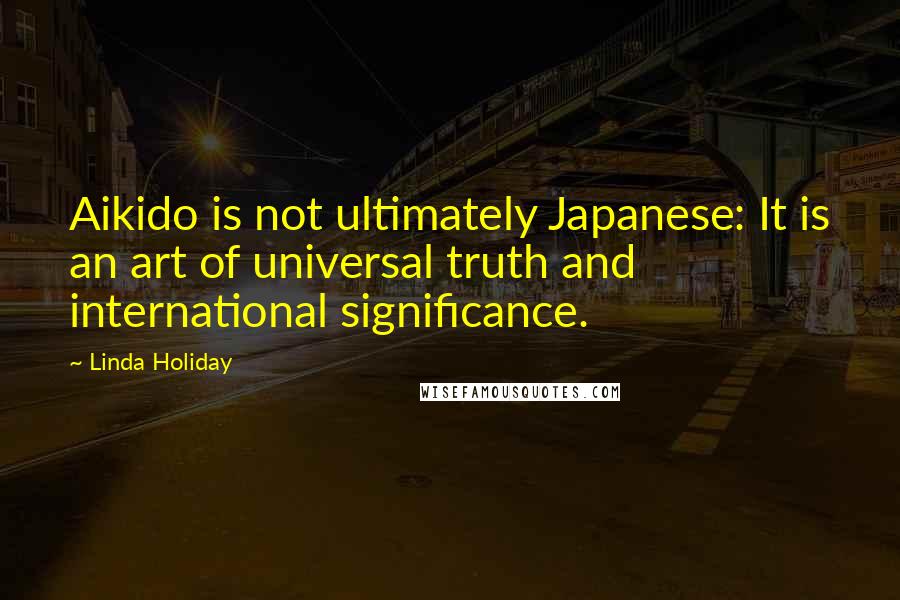 Linda Holiday Quotes: Aikido is not ultimately Japanese: It is an art of universal truth and international significance.