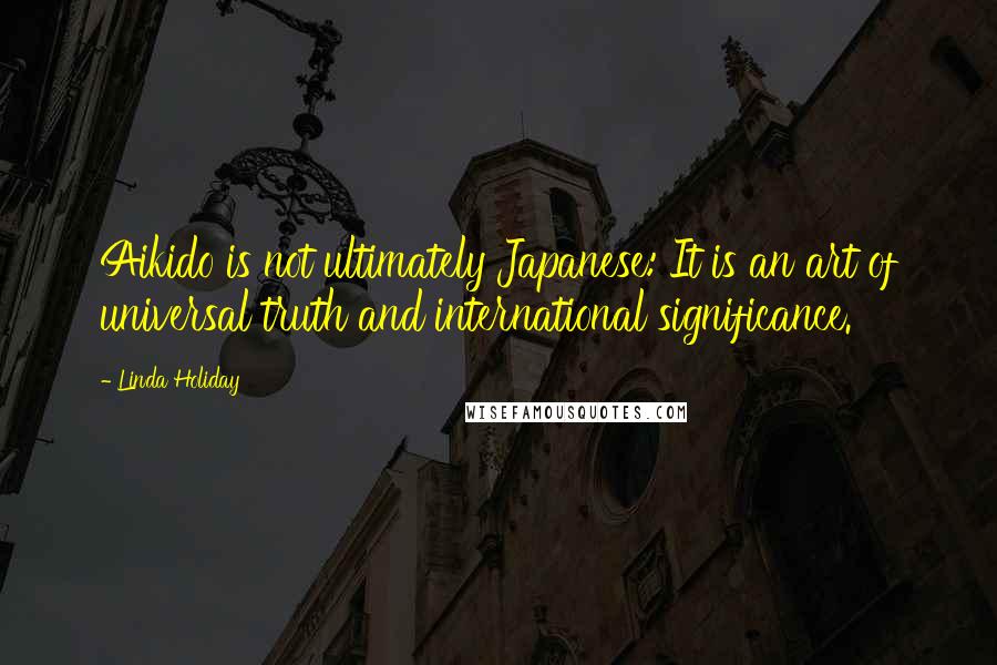 Linda Holiday Quotes: Aikido is not ultimately Japanese: It is an art of universal truth and international significance.