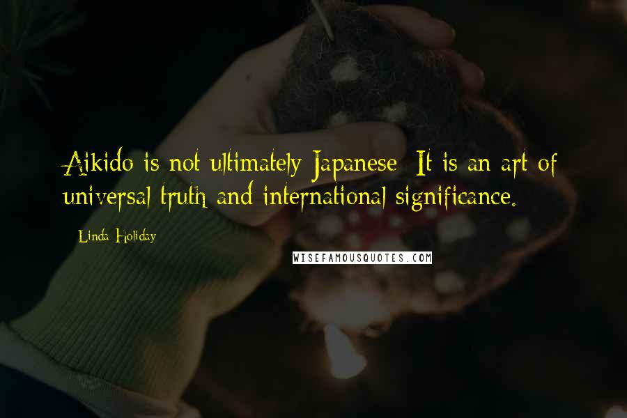 Linda Holiday Quotes: Aikido is not ultimately Japanese: It is an art of universal truth and international significance.