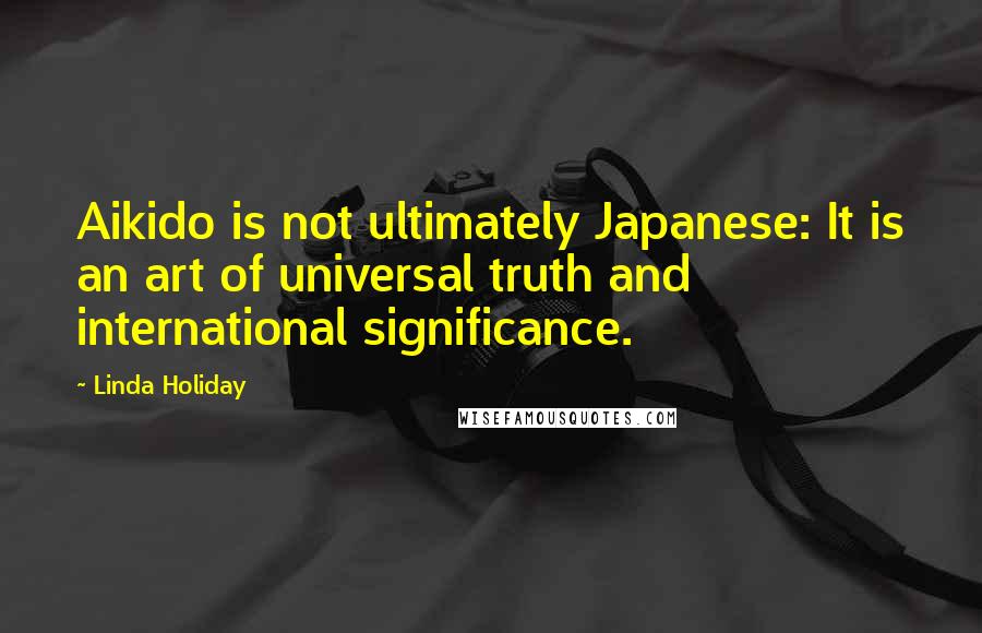 Linda Holiday Quotes: Aikido is not ultimately Japanese: It is an art of universal truth and international significance.