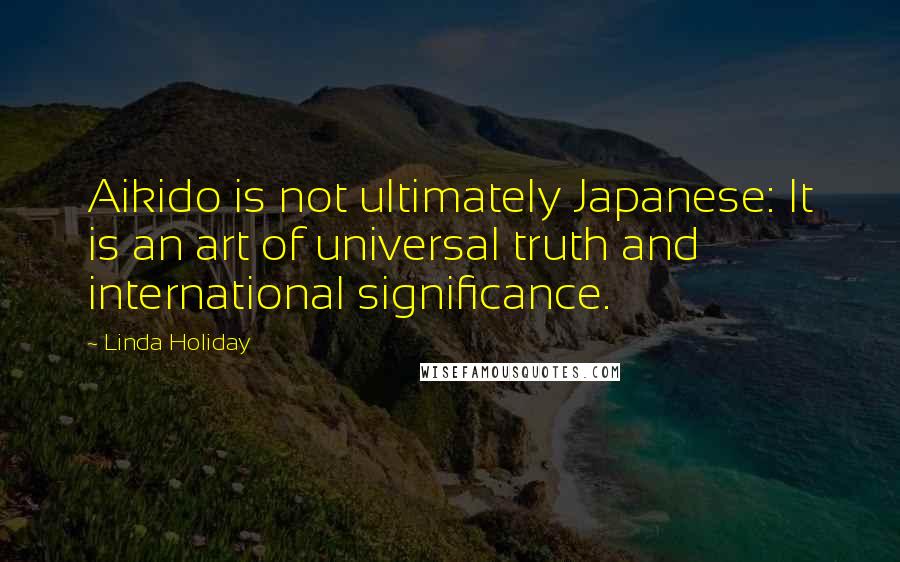 Linda Holiday Quotes: Aikido is not ultimately Japanese: It is an art of universal truth and international significance.