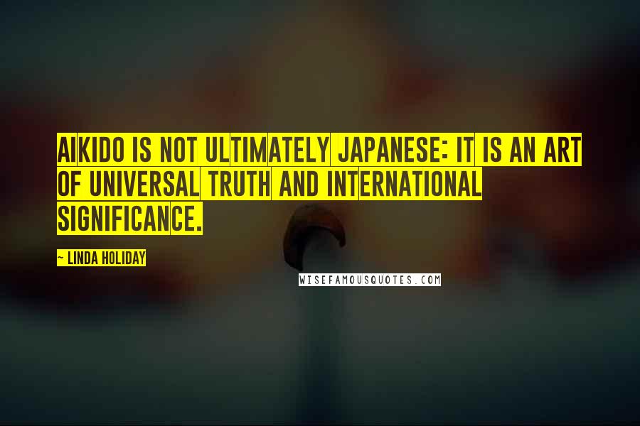 Linda Holiday Quotes: Aikido is not ultimately Japanese: It is an art of universal truth and international significance.