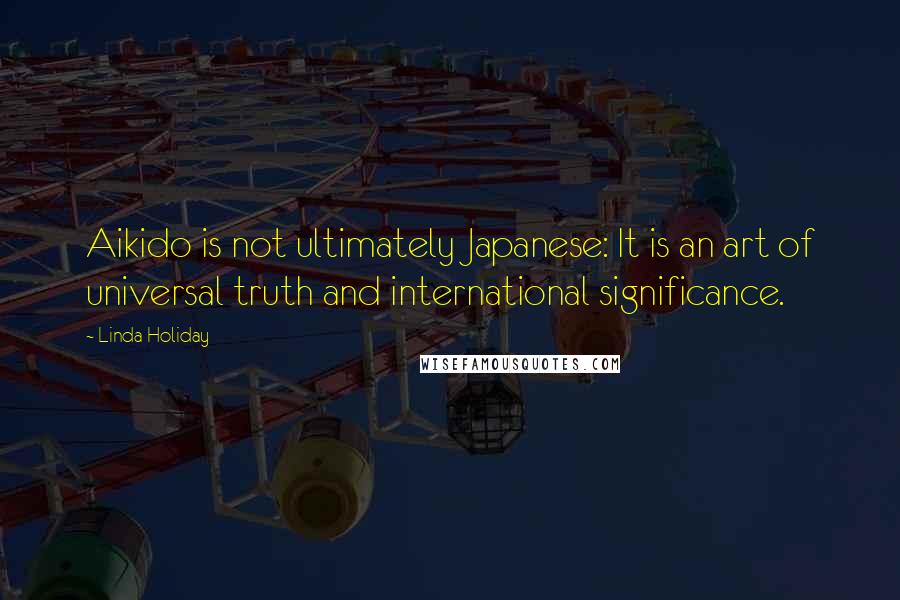 Linda Holiday Quotes: Aikido is not ultimately Japanese: It is an art of universal truth and international significance.