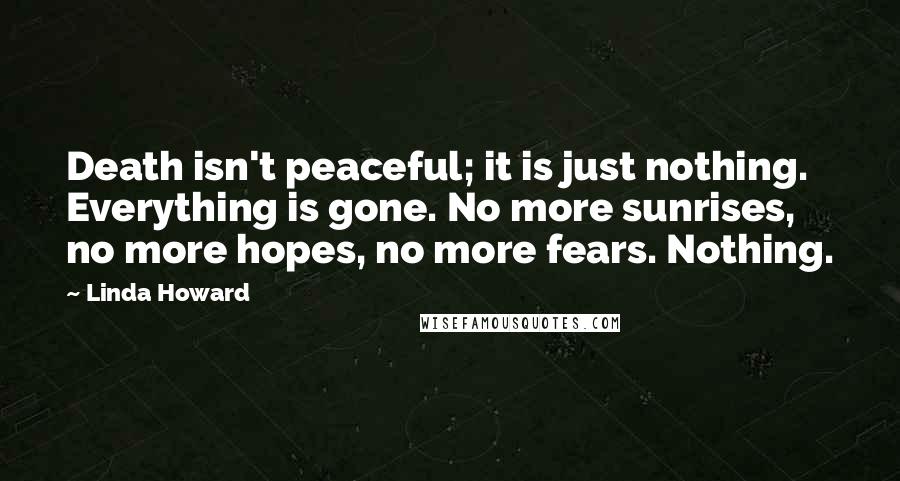 Linda Howard Quotes: Death isn't peaceful; it is just nothing. Everything is gone. No more sunrises, no more hopes, no more fears. Nothing.