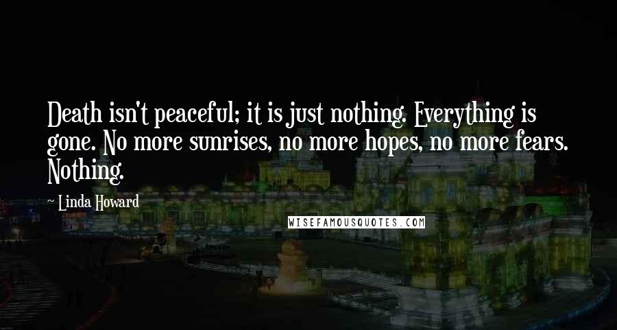 Linda Howard Quotes: Death isn't peaceful; it is just nothing. Everything is gone. No more sunrises, no more hopes, no more fears. Nothing.