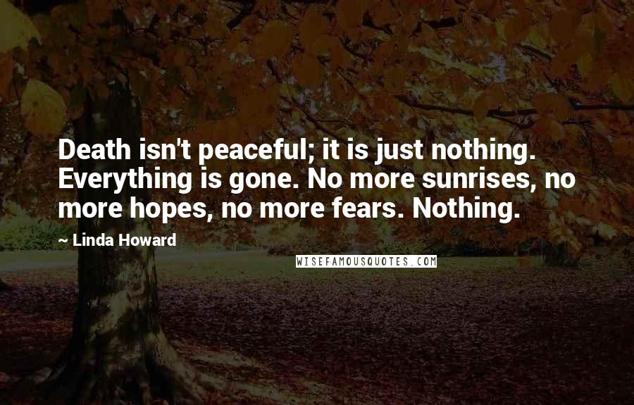 Linda Howard Quotes: Death isn't peaceful; it is just nothing. Everything is gone. No more sunrises, no more hopes, no more fears. Nothing.